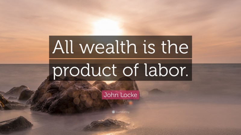 John Locke Quote: “All wealth is the product of labor.”
