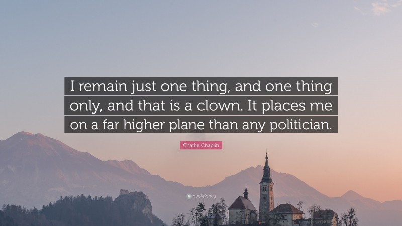 Charlie Chaplin Quote: “I remain just one thing, and one thing only, and that is a clown. It places me on a far higher plane than any politician.”
