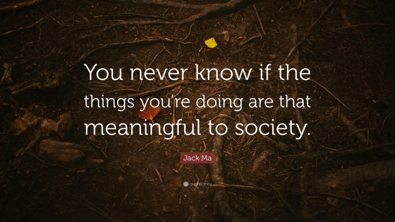 Jack Ma Quote: “You never know if the things you’re doing are that meaningful to society.”