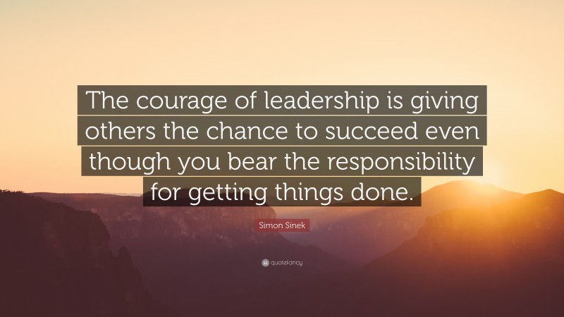 Simon Sinek Quote: “The courage of leadership is giving others the chance to succeed even though you bear the responsibility for getting things done.”