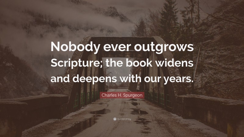 Charles H. Spurgeon Quote: “Nobody ever outgrows Scripture; the book widens and deepens with our years.”