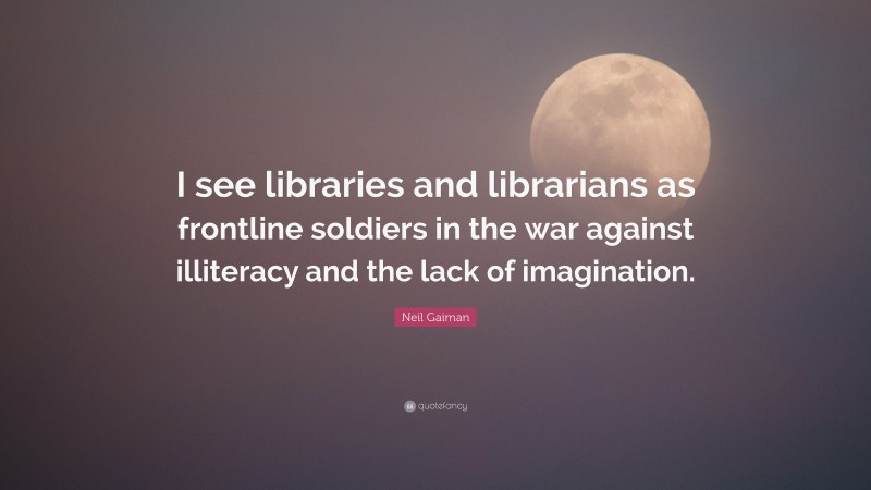 Neil Gaiman Quote: “I see libraries and librarians as frontline soldiers in the war against illiteracy and the lack of imagination.”