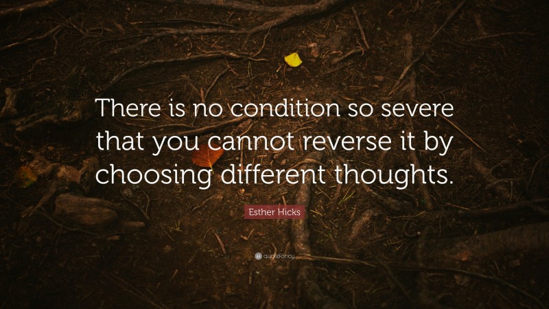 Esther Hicks Quote: “There is no condition so severe that you cannot reverse it by choosing different thoughts.”