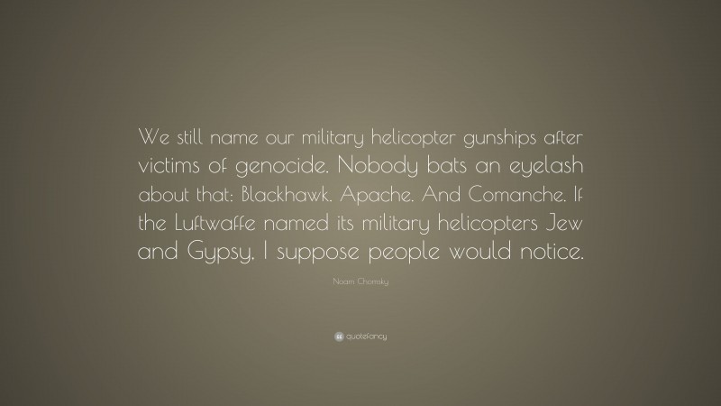 Noam Chomsky Quote: “We still name our military helicopter gunships after victims of genocide. Nobody bats an eyelash about that: Blackhawk. Apache. And Comanche. If the Luftwaffe named its military helicopters Jew and Gypsy, I suppose people would notice.”