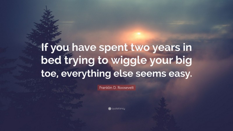 Franklin D. Roosevelt Quote: “If you have spent two years in bed trying to wiggle your big toe, everything else seems easy.”