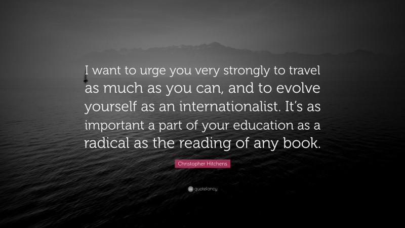 Christopher Hitchens Quote: “I want to urge you very strongly to travel as much as you can, and to evolve yourself as an internationalist. It’s as important a part of your education as a radical as the reading of any book.”