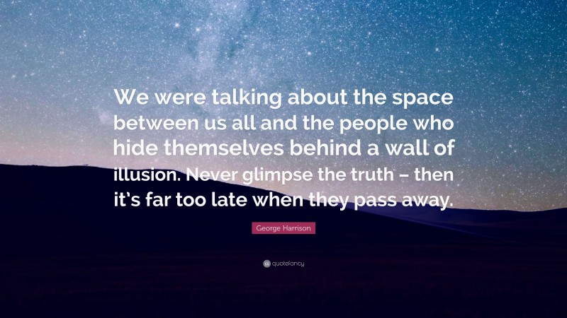 George Harrison Quote: “We were talking about the space between us all and the people who hide themselves behind a wall of illusion. Never glimpse the truth – then it’s far too late when they pass away.”