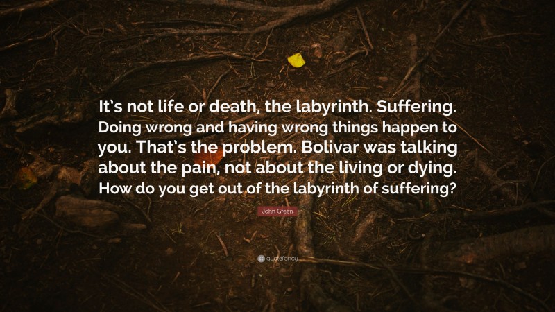 John Green Quote: “It’s not life or death, the labyrinth. Suffering. Doing wrong and having wrong things happen to you. That’s the problem. Bolivar was talking about the pain, not about the living or dying. How do you get out of the labyrinth of suffering?”