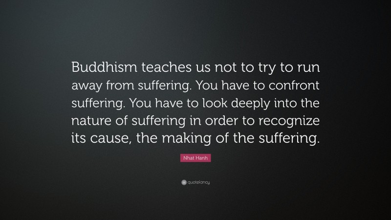 Nhat Hanh Quote: “Buddhism teaches us not to try to run away from suffering. You have to confront suffering. You have to look deeply into the nature of suffering in order to recognize its cause, the making of the suffering.”