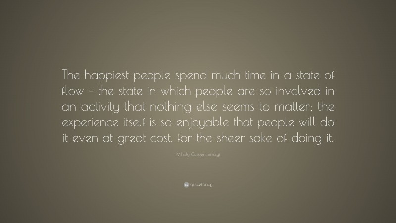 Mihaly Csikszentmihalyi Quote: “The happiest people spend much time in a state of flow – the state in which people are so involved in an activity that nothing else seems to matter; the experience itself is so enjoyable that people will do it even at great cost, for the sheer sake of doing it.”