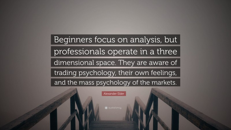 Alexander Elder Quote: “Beginners focus on analysis, but professionals operate in a three dimensional space. They are aware of trading psychology, their own feelings, and the mass psychology of the markets.”