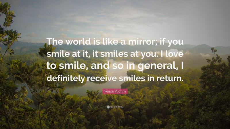 Peace Pilgrim Quote: “The world is like a mirror; if you smile at it, it smiles at you. I love to smile, and so in general, I definitely receive smiles in return.”