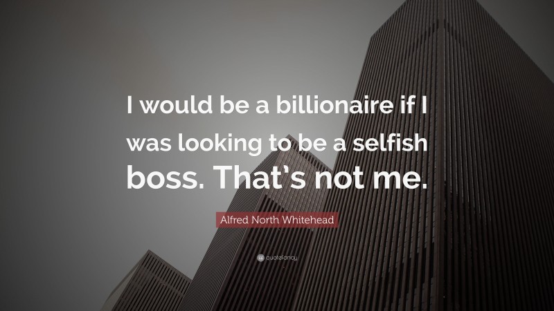Alfred North Whitehead Quote: “I would be a billionaire if I was looking to be a selfish boss. That’s not me.”
