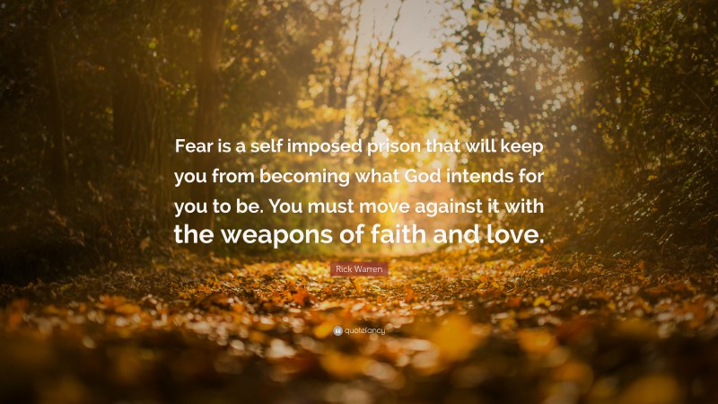 Rick Warren Quote: “Fear is a self imposed prison that will keep you from becoming what God intends for you to be. You must move against it with the weapons of faith and love.”