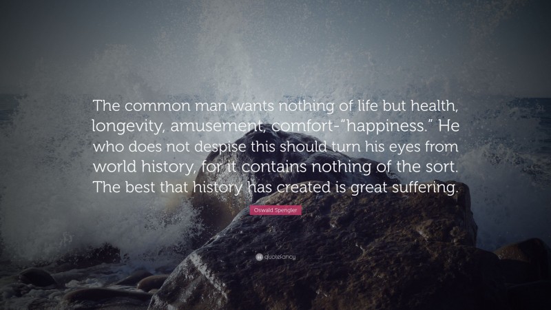 Oswald Spengler Quote: “The common man wants nothing of life but health, longevity, amusement, comfort-“happiness.” He who does not despise this should turn his eyes from world history, for it contains nothing of the sort. The best that history has created is great suffering.”