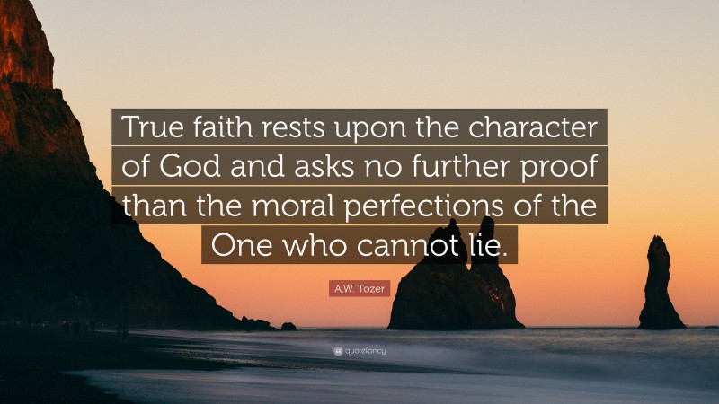 A.W. Tozer Quote: “True faith rests upon the character of God and asks no further proof than the moral perfections of the One who cannot lie.”