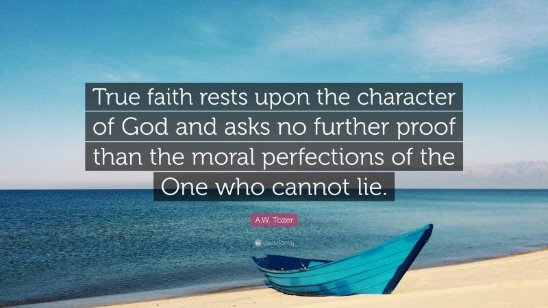 A.W. Tozer Quote: “True faith rests upon the character of God and asks no further proof than the moral perfections of the One who cannot lie.”