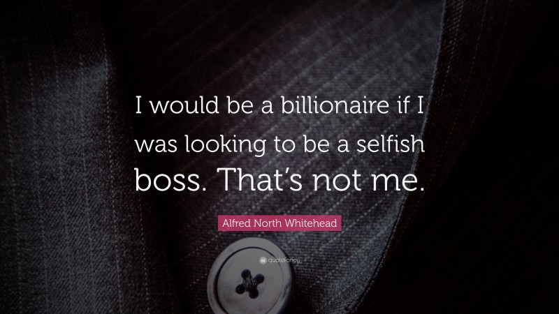 Alfred North Whitehead Quote: “I would be a billionaire if I was looking to be a selfish boss. That’s not me.”