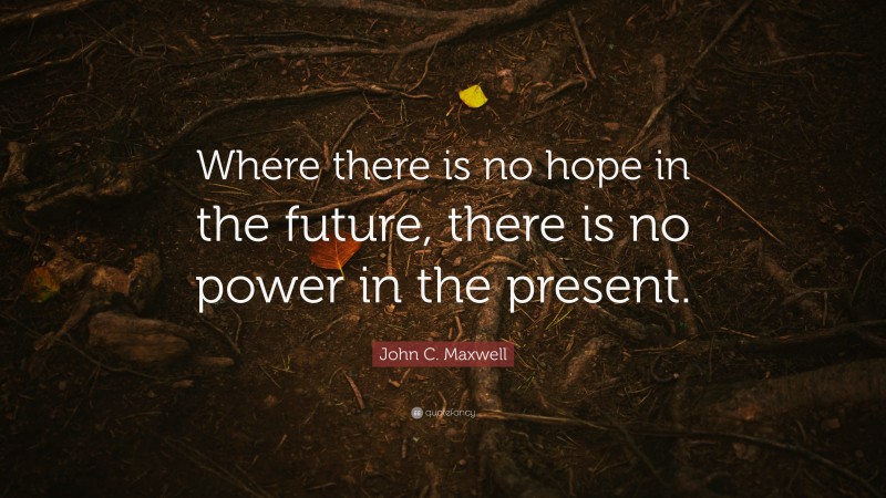 John C. Maxwell Quote: “Where there is no hope in the future, there is no power in the present.”