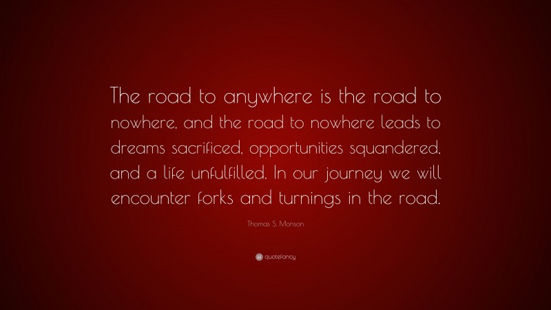 Thomas S. Monson Quote: “The road to anywhere is the road to nowhere, and the road to nowhere leads to dreams sacrificed, opportunities squandered, and a life unfulfilled. In our journey we will encounter forks and turnings in the road.”