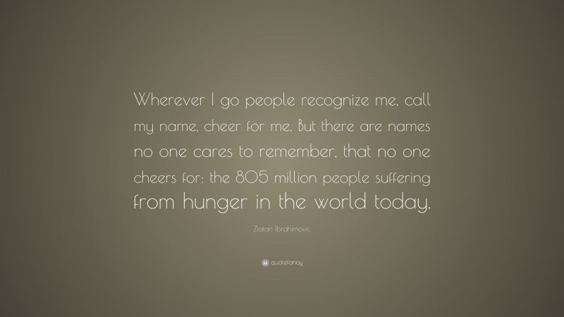 Zlatan Ibrahimovic Quote: “Wherever I go people recognize me, call my name, cheer for me. But there are names no one cares to remember, that no one cheers for: the 805 million people suffering from hunger in the world today.”