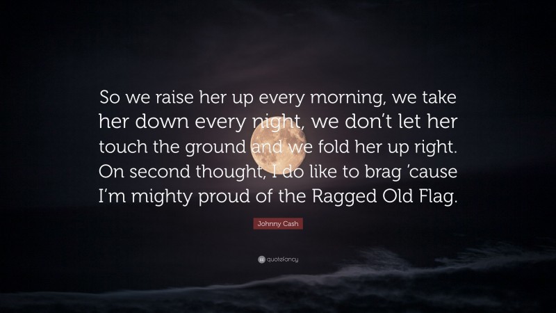 Johnny Cash Quote: “So we raise her up every morning, we take her down every night, we don’t let her touch the ground and we fold her up right. On second thought, I do like to brag ’cause I’m mighty proud of the Ragged Old Flag.”