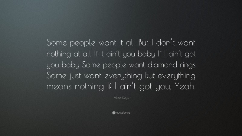 Alicia Keys Quote: “Some people want it all But I don’t want nothing at all If it ain’t you baby If I ain’t got you baby Some people want diamond rings Some just want everything But everything means nothing If I ain’t got you, Yeah.”
