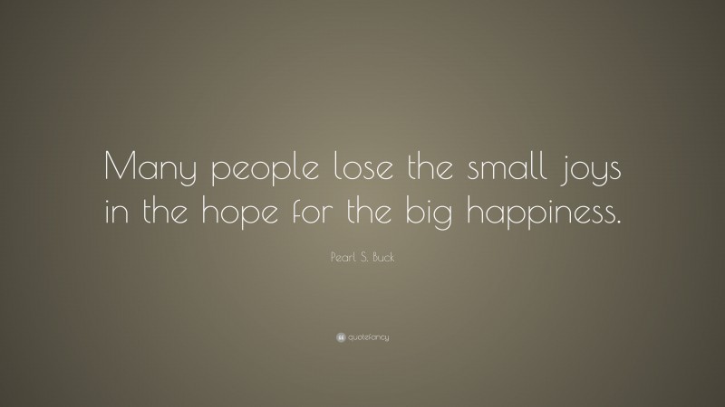 Pearl S. Buck Quote: “Many people lose the small joys in the hope for the big happiness.”