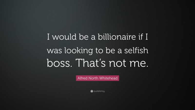 Alfred North Whitehead Quote: “I would be a billionaire if I was looking to be a selfish boss. That’s not me.”