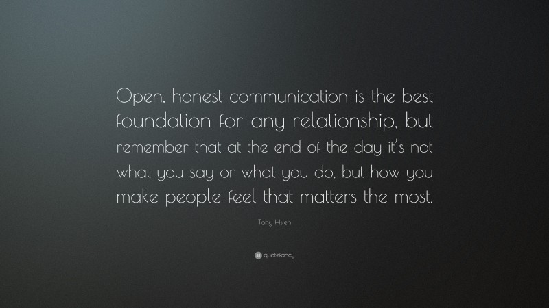 Tony Hsieh Quote: “Open, honest communication is the best foundation for any relationship, but remember that at the end of the day it’s not what you say or what you do, but how you make people feel that matters the most.”