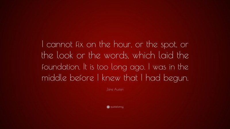 Jane Austen Quote: “I cannot fix on the hour, or the spot, or the look or the words, which laid the foundation. It is too long ago. I was in the middle before I knew that I had begun.”