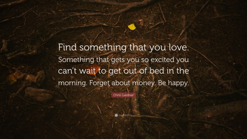 Chris Gardner Quote: “Find something that you love. Something that gets you so excited you can’t wait to get out of bed in the morning. Forget about money. Be happy.”