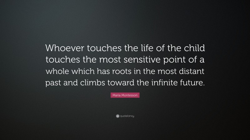 Maria Montessori Quote: “Whoever touches the life of the child touches the most sensitive point of a whole which has roots in the most distant past and climbs toward the infinite future.”
