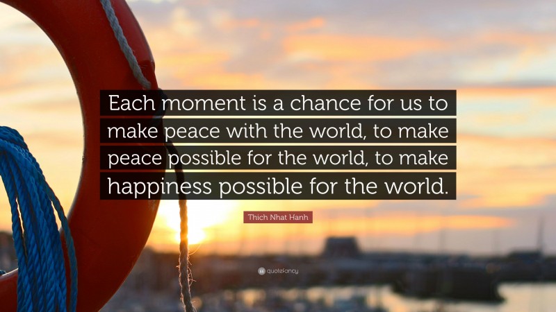 Thich Nhat Hanh Quote: “Each moment is a chance for us to make peace with the world, to make peace possible for the world, to make happiness possible for the world.”