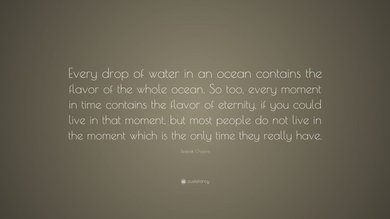 Deepak Chopra Quote: “Every drop of water in an ocean contains the flavor of the whole ocean. So too, every moment in time contains the flavor of eternity, if you could live in that moment, but most people do not live in the moment which is the only time they really have.”