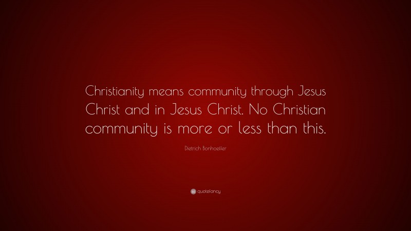 Dietrich Bonhoeffer Quote: “Christianity means community through Jesus Christ and in Jesus Christ. No Christian community is more or less than this.”