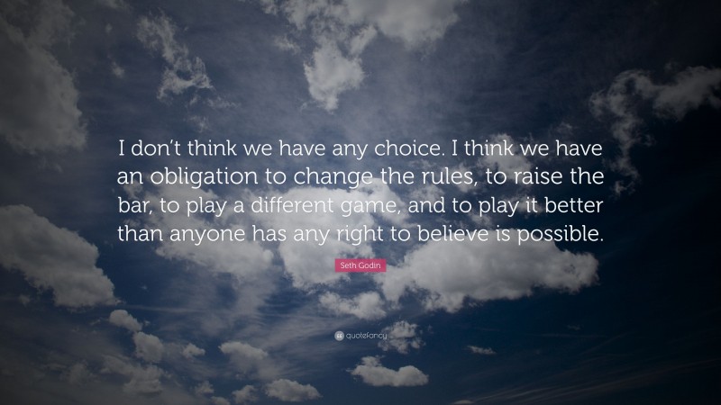 Seth Godin Quote: “I don’t think we have any choice. I think we have an obligation to change the rules, to raise the bar, to play a different game, and to play it better than anyone has any right to believe is possible.”