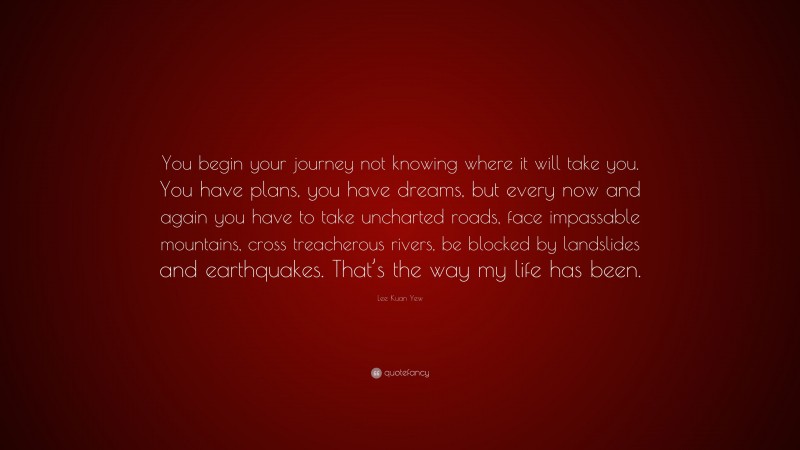 Lee Kuan Yew Quote: “You begin your journey not knowing where it will take you. You have plans, you have dreams, but every now and again you have to take uncharted roads, face impassable mountains, cross treacherous rivers, be blocked by landslides and earthquakes. That’s the way my life has been.”