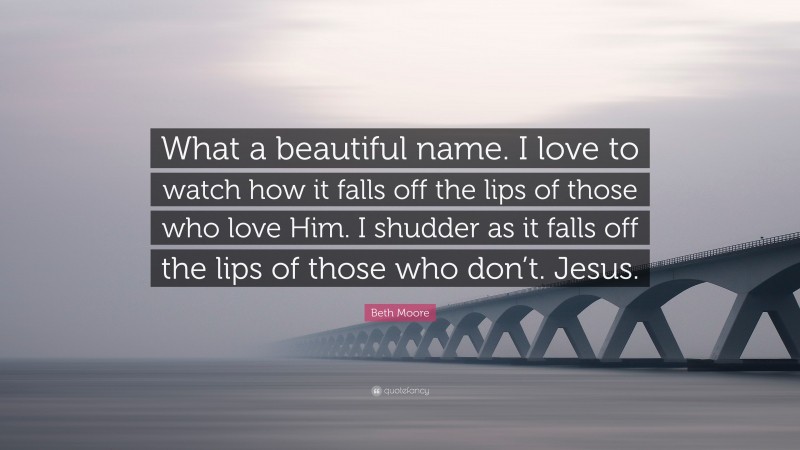 Beth Moore Quote: “What a beautiful name. I love to watch how it falls off the lips of those who love Him. I shudder as it falls off the lips of those who don’t. Jesus.”