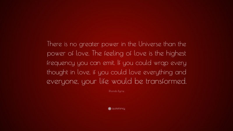 Rhonda Byrne Quote: “There is no greater power in the Universe than the power of love. The feeling of love is the highest frequency you can emit. If you could wrqp every thought in love, if you could love everything and everyone, your life would be transformed.”