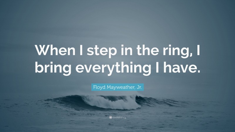 Floyd Mayweather, Jr. Quote: “When I step in the ring, I bring everything I have.”