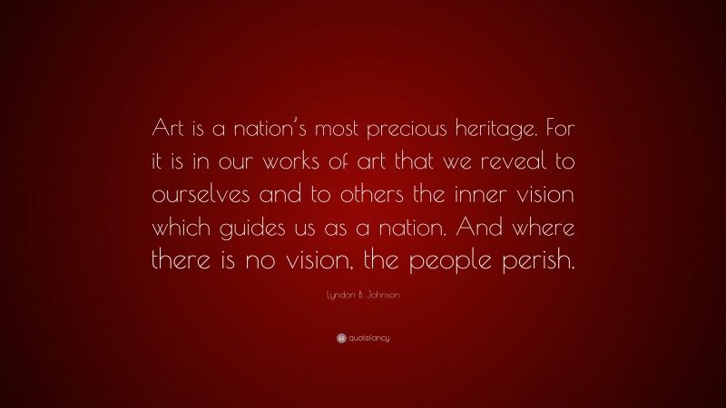 Lyndon B. Johnson Quote: “Art is a nation’s most precious heritage. For it is in our works of art that we reveal to ourselves and to others the inner vision which guides us as a nation. And where there is no vision, the people perish.”
