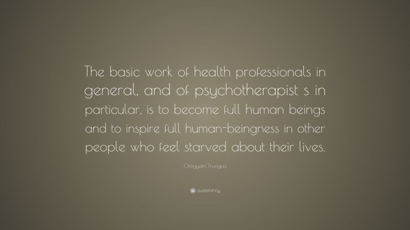 Chögyam Trungpa Quote: “The basic work of health professionals in general, and of psychotherapist s in particular, is to become full human beings and to inspire full human-beingness in other people who feel starved about their lives.”