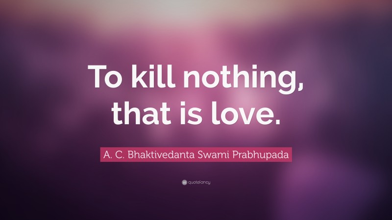 A. C. Bhaktivedanta Swami Prabhupada Quote: “To kill nothing, that is love.”