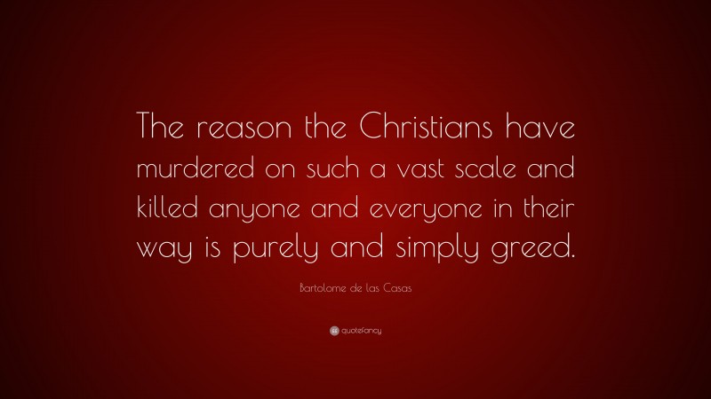 Bartolome de las Casas Quote: “The reason the Christians have murdered on such a vast scale and killed anyone and everyone in their way is purely and simply greed.”