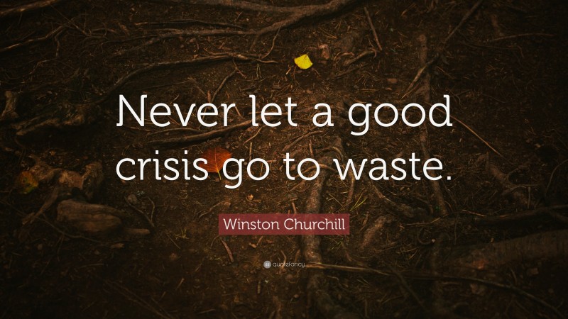 Winston Churchill Quote: “Never let a good crisis go to waste.”