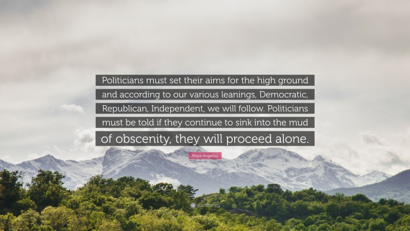 Maya Angelou Quote: “Politicians must set their aims for the high ground and according to our various leanings, Democratic, Republican, Independent, we will follow. Politicians must be told if they continue to sink into the mud of obscenity, they will proceed alone.”