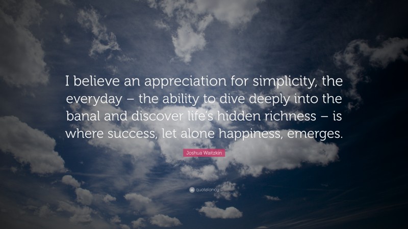 Joshua Waitzkin Quote: “I believe an appreciation for simplicity, the everyday – the ability to dive deeply into the banal and discover life’s hidden richness – is where success, let alone happiness, emerges.”