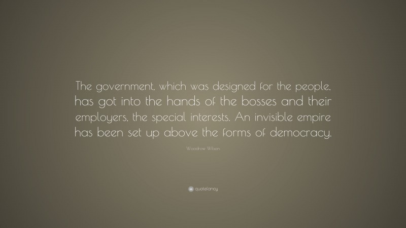 Woodrow Wilson Quote: “The government, which was designed for the people, has got into the hands of the bosses and their employers, the special interests. An invisible empire has been set up above the forms of democracy.”