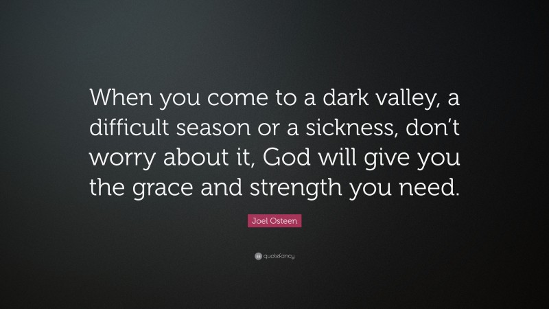 Joel Osteen Quote: “When you come to a dark valley, a difficult season or a sickness, don’t worry about it, God will give you the grace and strength you need.”
